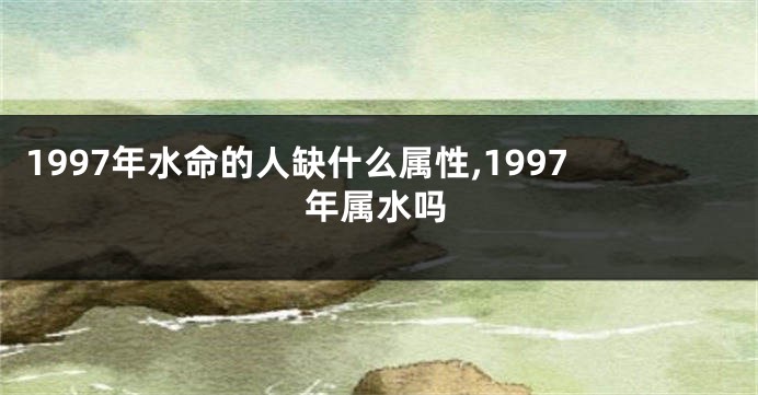 1997年水命的人缺什么属性,1997年属水吗