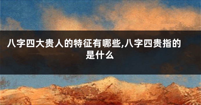 八字四大贵人的特征有哪些,八字四贵指的是什么