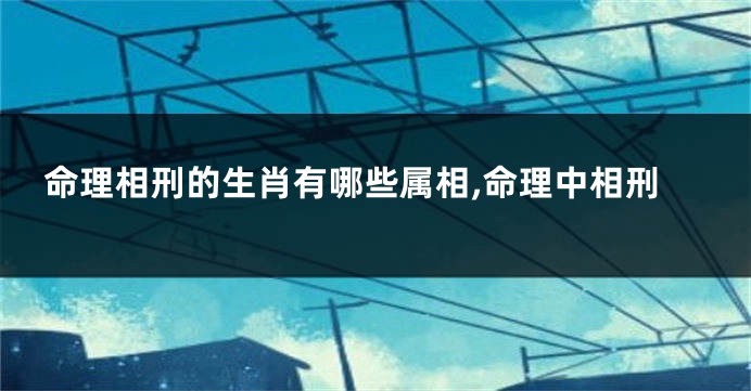 命理相刑的生肖有哪些属相,命理中相刑