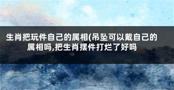 生肖把玩件自己的属相(吊坠可以戴自己的属相吗,把生肖摆件打烂了好吗