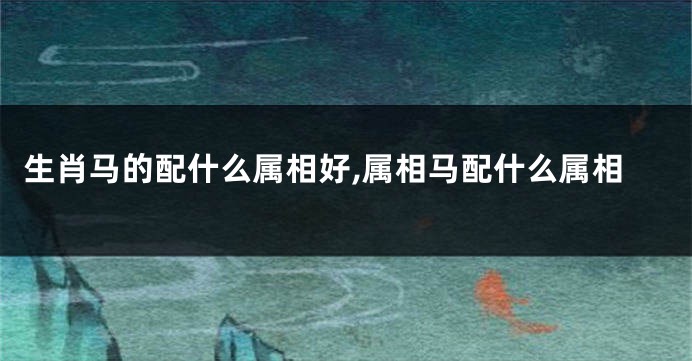 生肖马的配什么属相好,属相马配什么属相