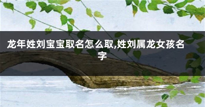 龙年姓刘宝宝取名怎么取,姓刘属龙女孩名字