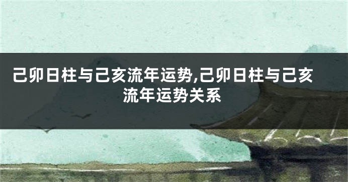 己卯日柱与己亥流年运势,己卯日柱与己亥流年运势关系