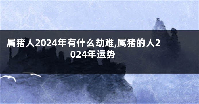 属猪人2024年有什么劫难,属猪的人2024年运势