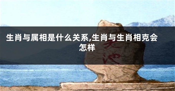 生肖与属相是什么关系,生肖与生肖相克会怎样