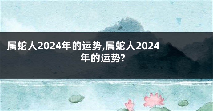 属蛇人2024年的运势,属蛇人2024年的运势?