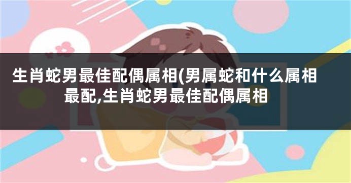 生肖蛇男最佳配偶属相(男属蛇和什么属相最配,生肖蛇男最佳配偶属相