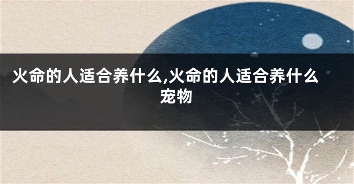 火命的人适合养什么,火命的人适合养什么宠物