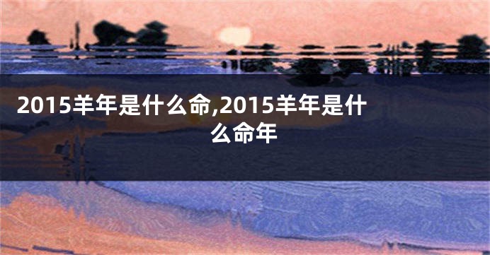 2015羊年是什么命,2015羊年是什么命年