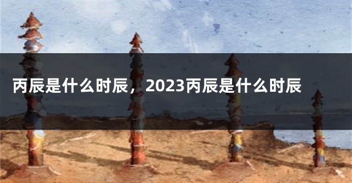 丙辰是什么时辰，2023丙辰是什么时辰