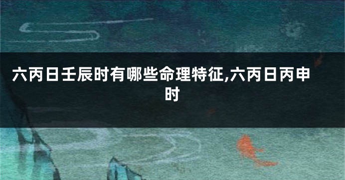 六丙日壬辰时有哪些命理特征,六丙日丙申时