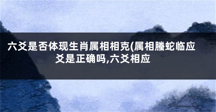 六爻是否体现生肖属相相克(属相螣蛇临应爻是正确吗,六爻相应