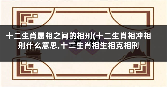 十二生肖属相之间的相刑(十二生肖相冲相刑什么意思,十二生肖相生相克相刑