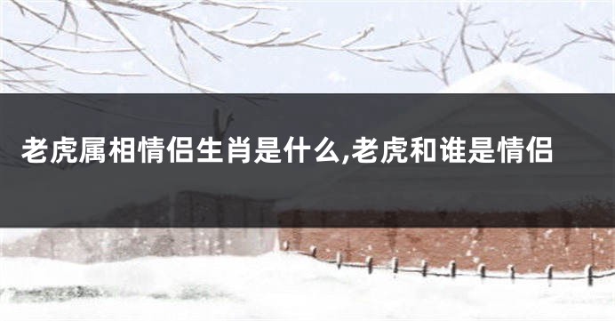 老虎属相情侣生肖是什么,老虎和谁是情侣