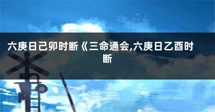 六庚日己卯时断《三命通会,六庚日乙酉时断