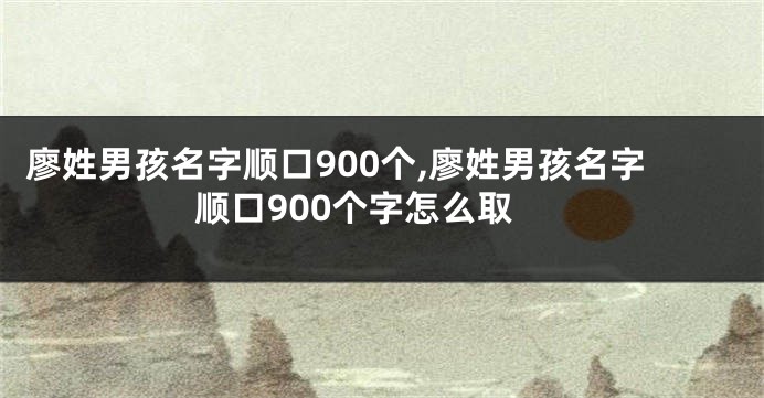 廖姓男孩名字顺口900个,廖姓男孩名字顺口900个字怎么取