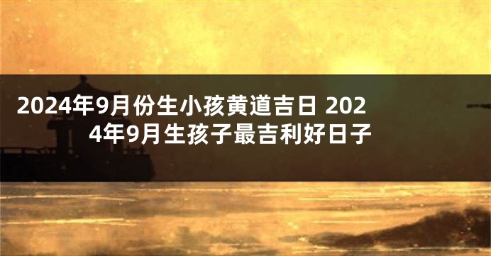 2024年9月份生小孩黄道吉日 2024年9月生孩子最吉利好日子