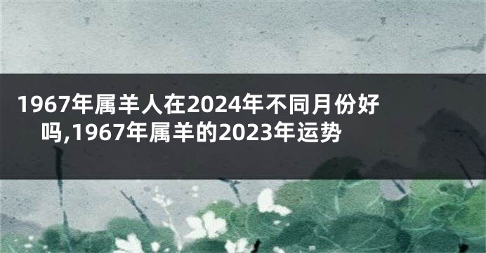 1967年属羊人在2024年不同月份好吗,1967年属羊的2023年运势