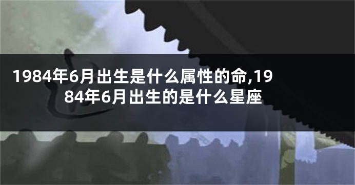 1984年6月出生是什么属性的命,1984年6月出生的是什么星座