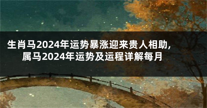 生肖马2024年运势暴涨迎来贵人相助,属马2024年运势及运程详解每月