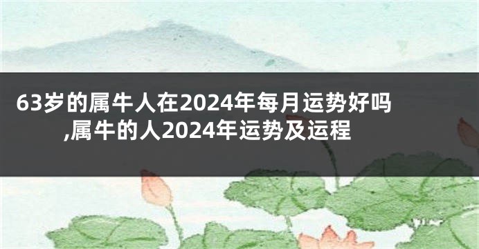 63岁的属牛人在2024年每月运势好吗,属牛的人2024年运势及运程