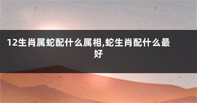 12生肖属蛇配什么属相,蛇生肖配什么最好