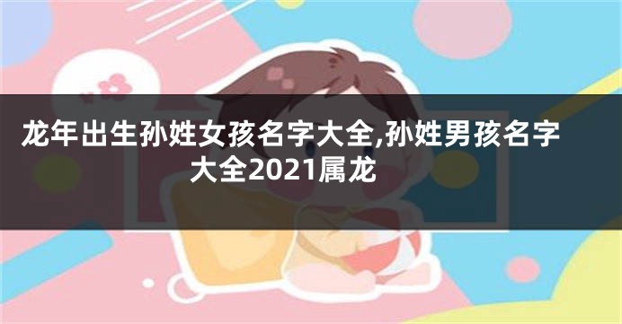 龙年出生孙姓女孩名字大全,孙姓男孩名字大全2021属龙