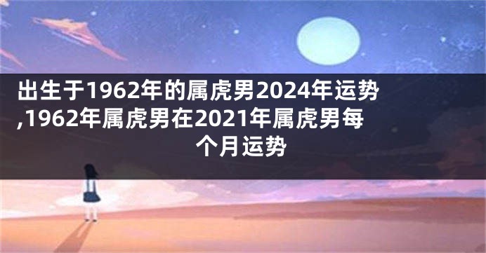 出生于1962年的属虎男2024年运势,1962年属虎男在2021年属虎男每个月运势