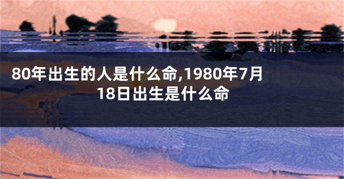 80年出生的人是什么命,1980年7月18日出生是什么命