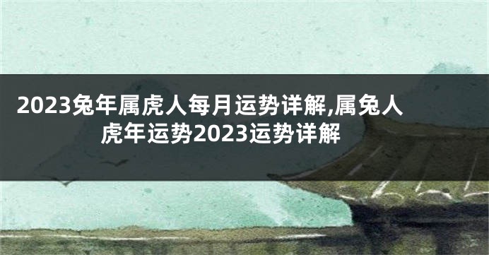 2023兔年属虎人每月运势详解,属兔人虎年运势2023运势详解