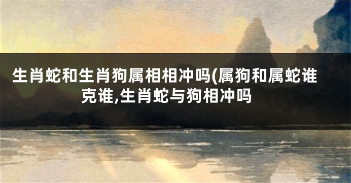 生肖蛇和生肖狗属相相冲吗(属狗和属蛇谁克谁,生肖蛇与狗相冲吗