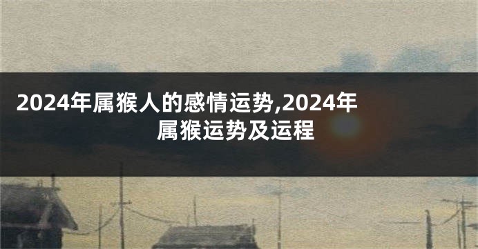 2024年属猴人的感情运势,2024年属猴运势及运程