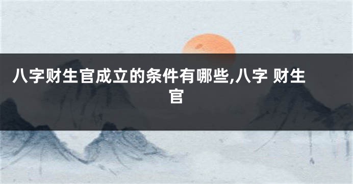 八字财生官成立的条件有哪些,八字 财生官