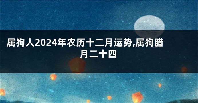 属狗人2024年农历十二月运势,属狗腊月二十四