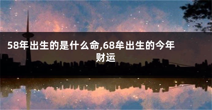 58年出生的是什么命,68牟出生的今年财运