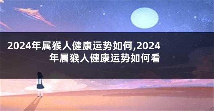 2024年属猴人健康运势如何,2024年属猴人健康运势如何看