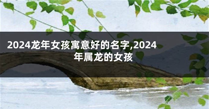 2024龙年女孩寓意好的名字,2024年属龙的女孩