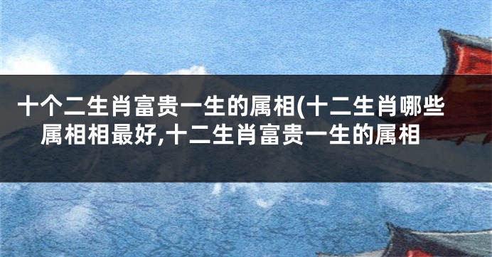 十个二生肖富贵一生的属相(十二生肖哪些属相相最好,十二生肖富贵一生的属相