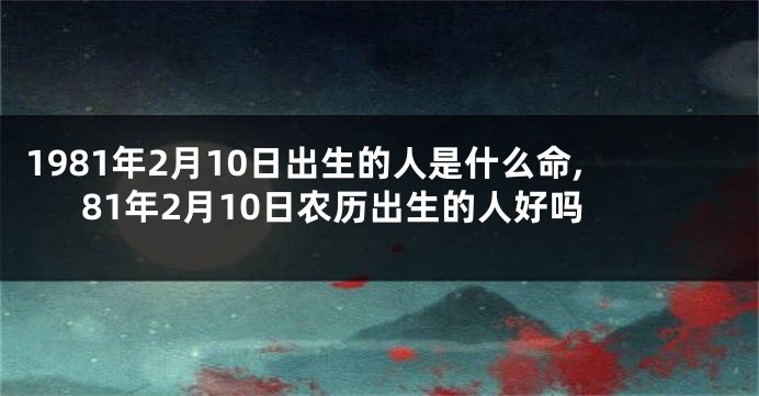 1981年2月10日出生的人是什么命,81年2月10日农历出生的人好吗