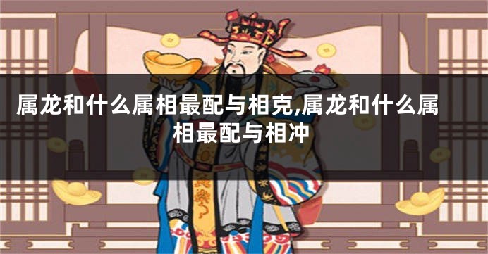 属龙和什么属相最配与相克,属龙和什么属相最配与相冲