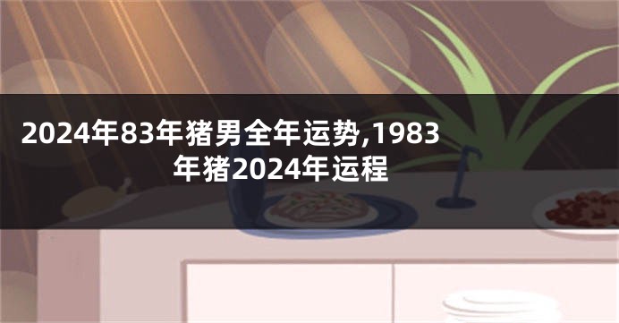 2024年83年猪男全年运势,1983年猪2024年运程