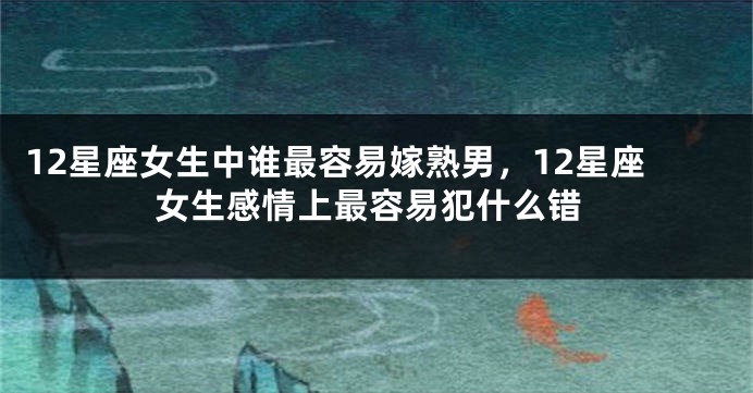 12星座女生中谁最容易嫁熟男，12星座女生感情上最容易犯什么错