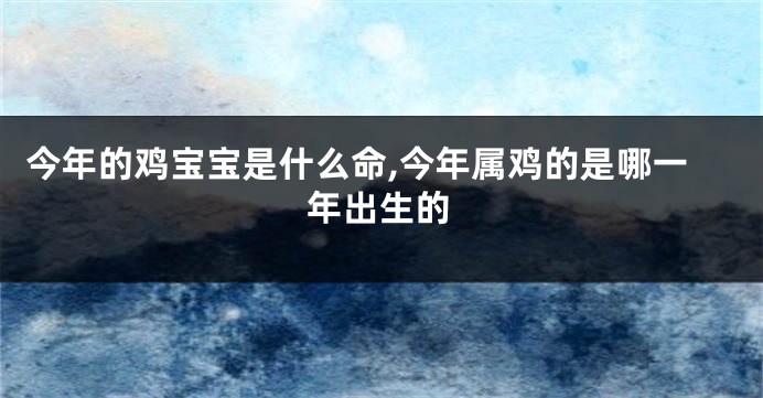 今年的鸡宝宝是什么命,今年属鸡的是哪一年出生的