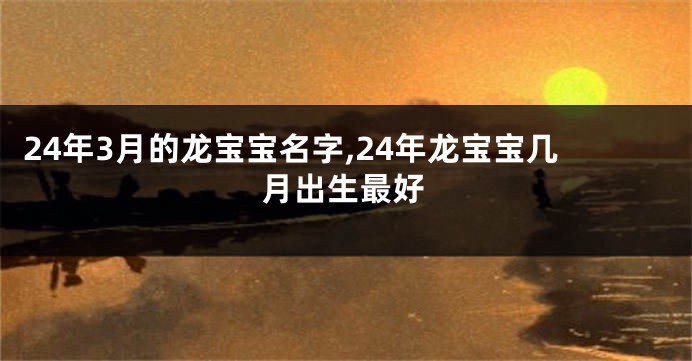 24年3月的龙宝宝名字,24年龙宝宝几月出生最好