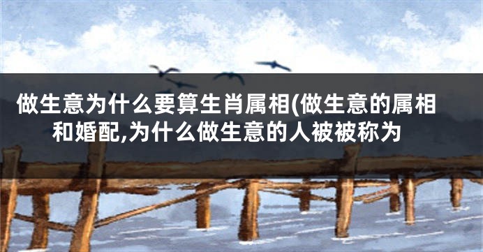 做生意为什么要算生肖属相(做生意的属相和婚配,为什么做生意的人被被称为