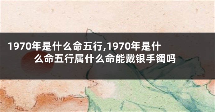 1970年是什么命五行,1970年是什么命五行属什么命能戴银手镯吗