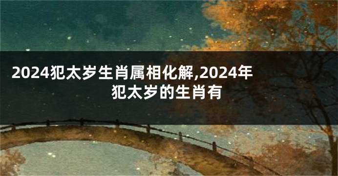 2024犯太岁生肖属相化解,2024年犯太岁的生肖有