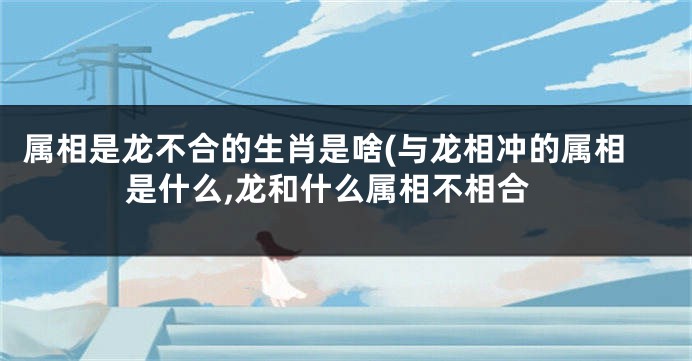 属相是龙不合的生肖是啥(与龙相冲的属相是什么,龙和什么属相不相合