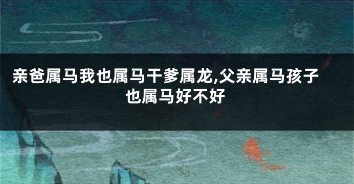 亲爸属马我也属马干爹属龙,父亲属马孩子也属马好不好