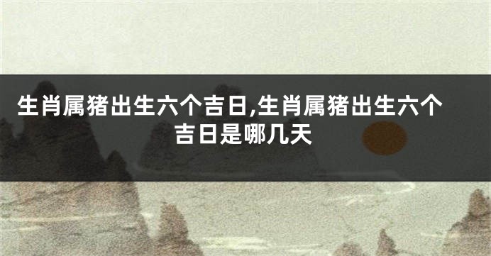 生肖属猪出生六个吉日,生肖属猪出生六个吉日是哪几天